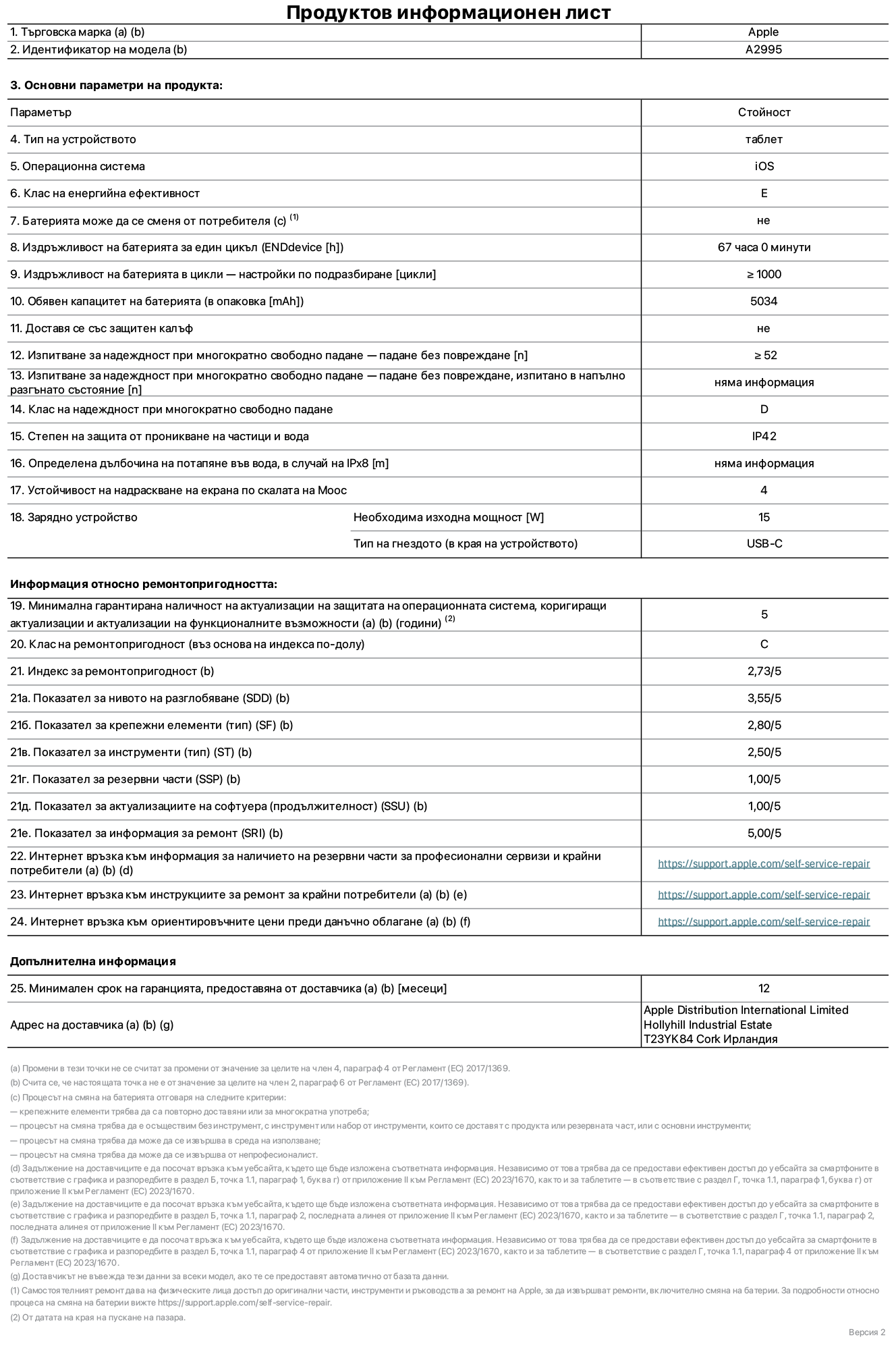 Продуктов информационен лист за iPad mini Wi-Fi + Cellular, модел A2995. Доставено от Apple Distribution International Ltd, Hollyhill Industrial Estate. Cork, Ирландия T23 YK84. Тип устройство: таблет. Операционна система: iOS. Клас на енергийна ефективност: E. Батерията може да се сменя от потребителя: не. Издръжливост на батерията: 67 часа. Издръжливост на батерията в цикли: по-голяма или равна на 1000. Обявен капацитет на батерията: 5034 mAh. Изпитване за надеждност при многократно свободно падане - падане без повреждане: по-голямо или равно на 52. Клас на надеждност при многократно свободно падане: D. Степен на защита от проникване на частици и вода: IP42. Устойчивост на надраскване на екрана по скалата на твърдост на Моос: 4. Необходима изходна мощност на зарядното устройство: 15 W. Тип на гнездото за зарядно устройство: USB-C. Минимална гарантирана наличност на актуализации за сигурност на операционната система, коригиращи актуализации и актуализации на функционалността: 5 години. Клас на ремонтопригодност: C. Индекс на ремонтопригодност: 2,73/5. Показател за нивото на разглобяване: 3,55/5. Показател за крепежните елементи: 2,80/5. Показател за инструменти: 2,50/5. Показател за резервни части: 1,00/5. Показател за актуализации на софтуера: 1,00/5. Показател за информация за ремонт: 5,00/5. Уебвръзка към информация за наличността на резервни части за професионални сервизи и крайни потребители: https://support.apple.com/self-service-repair. Уебвръзка към инструкции за ремонт за крайни потребители: https://support.apple.com/self-service-repair. Уебвръзка към ориентировъчни цени преди данъци: https://support.apple.com/self-service-repair. Предлага се 12-месечна обща гаранция.