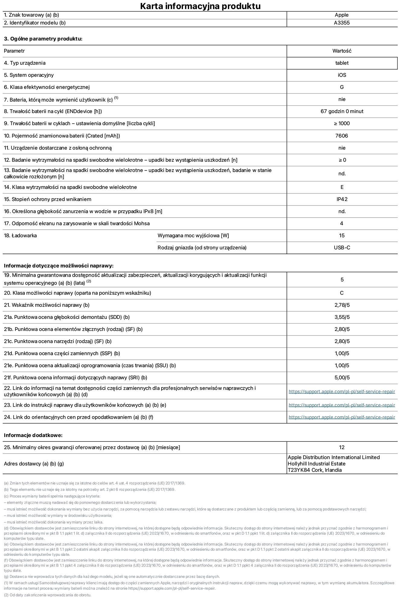 Karta informacyjna produktu dla iPada Wi-Fi + Cellular, model A3355. Dostawca: Apple Distribution International Ltd, Hollyhill Industrial Estate. Cork, Irlandia T23 YK84. Rodzaj urządzenia: tablet. System operacyjny: iOS. Klasa efektywności energetycznej: G. Możliwość wymiany baterii przez użytkownika: nie. Trwałość baterii: 67 godzin. Trwałość baterii w cyklach: ≥ 1000. Znamionowa pojemność baterii: 7606 mAh. Wytrzymałość na spadki swobodne wielokrotne (liczba upadków bez awarii): ≥ 0. Klasa wytrzymałości na wielokrotne upadki: E. Stopień ochrony przed wnikaniem: IP42. Odporność ekranu na zarysowania (skala twardości Mohsa): 4. Minimalna moc wyjściowa ładowarki: 15 W. Typ złącza ładowarki: USB-C. Minimalny gwarantowany okres dostępności aktualizacji zabezpieczeń systemu operacyjnego, poprawek i nowych funkcji: 5 lat. Klasa możliwości naprawy: C. Wskaźnik możliwości naprawy: 2,78/5. Ocena głębokości demontażu: 3,55/5. Ocena elementów złącznych: 2,80/5. Ocena narzędzi: 2,80/5. Ocena części zamiennych: 1,00/5. Ocena aktualizacji oprogramowania: 1,00/5. Ocena informacji dotyczących naprawy: 5,00/5. Link do informacji o dostępności części zamiennych dla serwisantów i użytkowników końcowych: https://support.apple.com/self-service-repair. Link do instrukcji napraw dla użytkowników końcowych: https://support.apple.com/self-service-repair. Link do orientacyjnych cen bez podatku: https://support.apple.com/self-service-repair. Obowiązuje 12-miesięczna gwarancja ogólna.